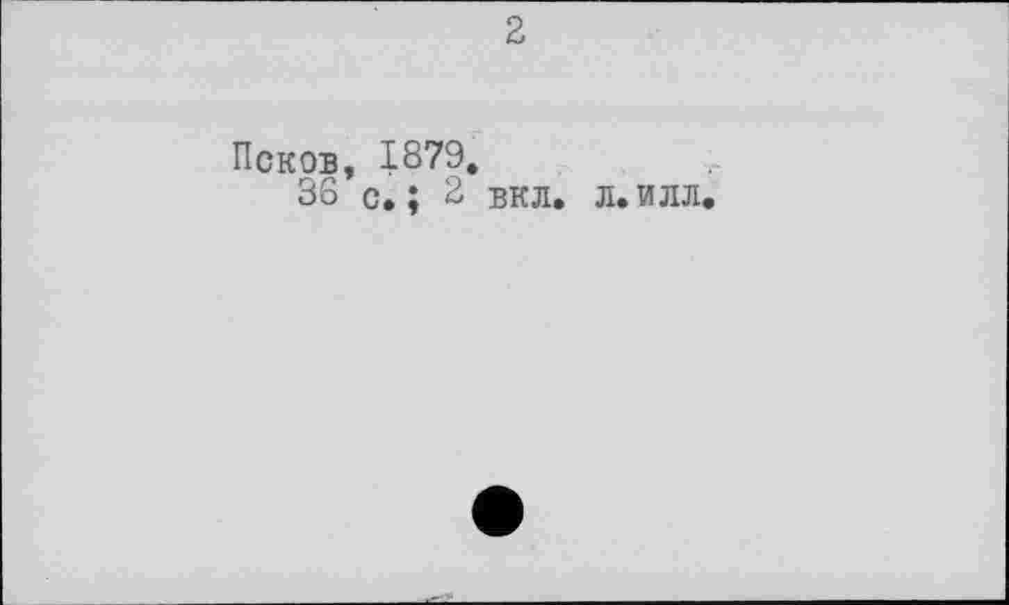 ﻿2
Псков, 1879.
36 с. ; 2 вкл.
Л» ИЛЛ